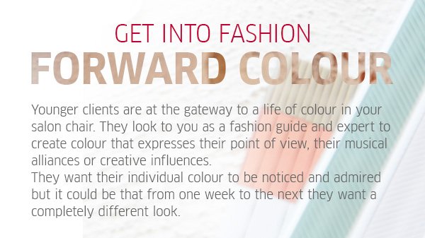 get into fashion forward colour - Younger clients are at the gateway to a life of colour in your salon chair. They look at you as a fashion guide and expert to create colour that expresses their point of view, their musical alliances or creative influences. They want their individual colour to be noticed and admired but it could be that from one week to the next they want a completely different look.