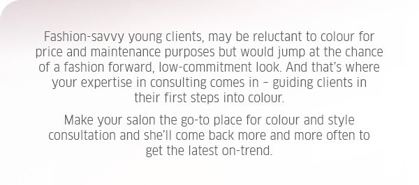 Fashion-savvy young clients, may be reluctant to colour for price and maintenance purposes but would jump at the chance of a fashion forward, low-commitment look. And that's where your expertise in consulting comes in - guiding clients in their first steps into colour. Make your salon the go-to place for colour and style consultation and she'll come back more and more often to get the latest on-trend.